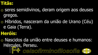Titãs:
o seres semidivinos, deram origem aos deuses
gregos.
o Híbridos, nasceram da união de Urano (Céu)
e Gaia (Terra).
Heróis:
o Nascidos da união entre deuses e humanos:
Hércules, Perseu.
 
