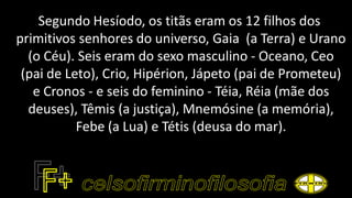 Segundo Hesíodo, os titãs eram os 12 filhos dos
primitivos senhores do universo, Gaia (a Terra) e Urano
(o Céu). Seis eram do sexo masculino - Oceano, Ceo
(pai de Leto), Crio, Hipérion, Jápeto (pai de Prometeu)
e Cronos - e seis do feminino - Téia, Réia (mãe dos
deuses), Têmis (a justiça), Mnemósine (a memória),
Febe (a Lua) e Tétis (deusa do mar).
 