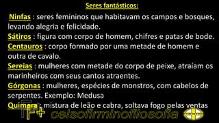 Seres fantásticos:
Ninfas : seres femininos que habitavam os campos e bosques,
levando alegria e felicidade.
Sátiros : figura com corpo de homem, chifres e patas de bode.
Centauros : corpo formado por uma metade de homem e
outra de cavalo.
Sereias : mulheres com metade do corpo de peixe, atraíam os
marinheiros com seus cantos atraentes.
Górgonas : mulheres, espécies de monstros, com cabelos de
serpentes. Exemplo: Medusa
Quimera : mistura de leão e cabra, soltava fogo pelas ventas
 