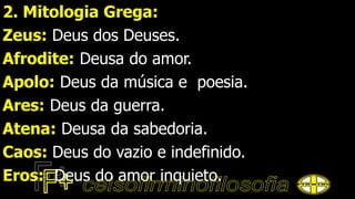 2. Mitologia Grega:
Zeus: Deus dos Deuses.
Afrodite: Deusa do amor.
Apolo: Deus da música e poesia.
Ares: Deus da guerra.
Atena: Deusa da sabedoria.
Caos: Deus do vazio e indefinido.
Eros: Deus do amor inquieto.
 
