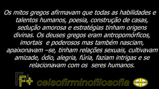 Os mitos gregos afirmavam que todas as habilidades e
talentos humanos, poesia, construção de casas,
sedução amorosa e estratégias tinham origens
divinas. Os deuses gregos eram antropomórficos,
imortais e poderosos mas também nasciam,
apaixonavam –se, tinham relações sexuais, cultivavam
amizade, ódio, alegria, fúria, faziam intrigas e se
relacionavam com os seres humanos.
 