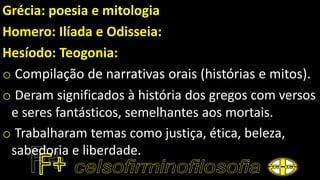 Grécia: poesia e mitologia
Homero: Ilíada e Odisseia:
Hesíodo: Teogonia:
o Compilação de narrativas orais (histórias e mitos).
o Deram significados à história dos gregos com versos
e seres fantásticos, semelhantes aos mortais.
o Trabalharam temas como justiça, ética, beleza,
sabedoria e liberdade.
 