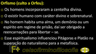Orfismo (culto a Orfeu):
o Os homens incorporaram a centelha divina.
o O existir humano com caráter divino e sobrenatural.
o No homem habita uma alma, um demônio ou um
espírito em regime de prisão, daí ser obrigado a
reencarnações para libertar – se.
o Esse espiritualismo influenciou Pitágoras e Platão na
superação do naturalismo para a metafísica.
 