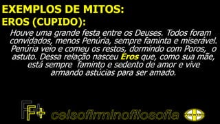 EXEMPLOS DE MITOS:
EROS (CUPIDO):
Houve uma grande festa entre os Deuses. Todos foram
convidados, menos Penúria, sempre faminta e miserável.
Penúria veio e comeu os restos, dormindo com Poros, o
astuto. Dessa relação nasceu Eros que, como sua mãe,
está sempre faminto e sedento de amor e vive
armando astúcias para ser amado.
 