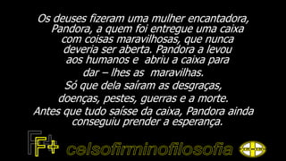 Os deuses fizeram uma mulher encantadora,
Pandora, a quem foi entregue uma caixa
com coisas maravilhosas, que nunca
deveria ser aberta. Pandora a levou
aos humanos e abriu a caixa para
dar – lhes as maravilhas.
Só que dela saíram as desgraças,
doenças, pestes, guerras e a morte.
Antes que tudo saísse da caixa, Pandora ainda
conseguiu prender a esperança.
 