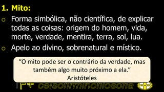 1. Mito:
o Forma simbólica, não científica, de explicar
todas as coisas: origem do homem, vida,
morte, verdade, mentira, terra, sol, lua.
o Apelo ao divino, sobrenatural e místico.
“O mito pode ser o contrário da verdade, mas
também algo muito próximo a ela.”
Aristóteles
 