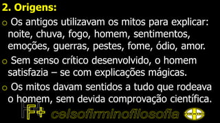 2. Origens:
o Os antigos utilizavam os mitos para explicar:
noite, chuva, fogo, homem, sentimentos,
emoções, guerras, pestes, fome, ódio, amor.
o Sem senso crítico desenvolvido, o homem
satisfazia – se com explicações mágicas.
o Os mitos davam sentidos a tudo que rodeava
o homem, sem devida comprovação científica.
 