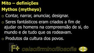 Mito – definições
Mythos (mytheyo)
o Contar, narrar, anunciar, designar.
o Seres fantásticos eram criados a fim de
ajudar os homens na compreensão de si, do
mundo e de tudo que os rodeavam.
o Produtos da cultura dos povos.
 