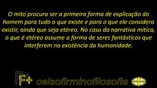 O mito procura ser a primeira forma de explicação do
homem para tudo o que existe e para o que ele considera
existir, ainda que seja etéreo. No caso da narrativa mítica,
o que é etéreo assume a forma de seres fantásticos que
interferem na existência da humanidade.
 