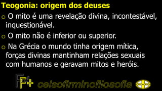 Teogonia: origem dos deuses
o O mito é uma revelação divina, incontestável,
inquestionável.
o O mito não é inferior ou superior.
o Na Grécia o mundo tinha origem mítica,
forças divinas mantinham relações sexuais
com humanos e geravam mitos e heróis.
 