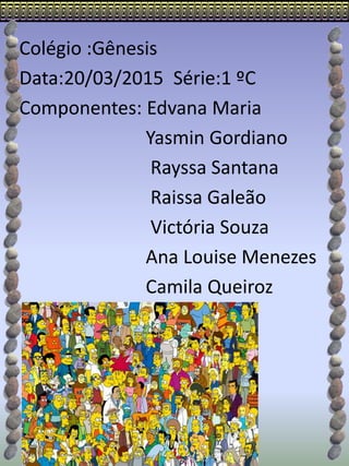 Colégio :Gênesis
Data:20/03/2015 Série:1 ºC
Componentes: Edvana Maria
Yasmin Gordiano
Rayssa Santana
Raissa Galeão
Victória Souza
Ana Louise Menezes
Camila Queiroz
 
