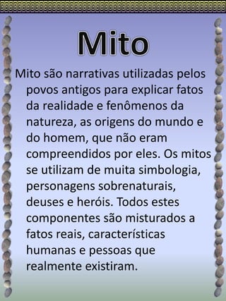 Mito são narrativas utilizadas pelos
povos antigos para explicar fatos
da realidade e fenômenos da
natureza, as origens do mundo e
do homem, que não eram
compreendidos por eles. Os mitos
se utilizam de muita simbologia,
personagens sobrenaturais,
deuses e heróis. Todos estes
componentes são misturados a
fatos reais, características
humanas e pessoas que
realmente existiram.
 
