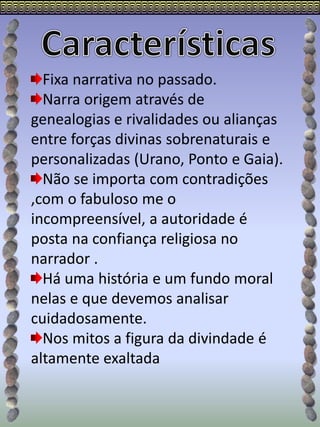 Fixa narrativa no passado.
Narra origem através de
genealogias e rivalidades ou alianças
entre forças divinas sobrenaturais e
personalizadas (Urano, Ponto e Gaia).
Não se importa com contradições
,com o fabuloso me o
incompreensível, a autoridade é
posta na confiança religiosa no
narrador .
Há uma história e um fundo moral
nelas e que devemos analisar
cuidadosamente.
Nos mitos a figura da divindade é
altamente exaltada
 