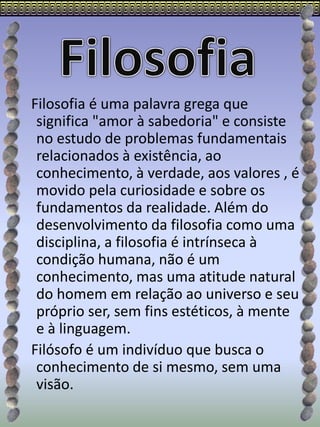Filosofia é uma palavra grega que
significa "amor à sabedoria" e consiste
no estudo de problemas fundamentais
relacionados à existência, ao
conhecimento, à verdade, aos valores , é
movido pela curiosidade e sobre os
fundamentos da realidade. Além do
desenvolvimento da filosofia como uma
disciplina, a filosofia é intrínseca à
condição humana, não é um
conhecimento, mas uma atitude natural
do homem em relação ao universo e seu
próprio ser, sem fins estéticos, à mente
e à linguagem.
Filósofo é um indivíduo que busca o
conhecimento de si mesmo, sem uma
visão.
 