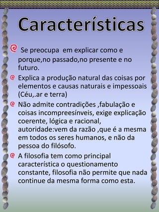 Se preocupa em explicar como e
porque,no passado,no presente e no
futuro.
Explica a produção natural das coisas por
elementos e causas naturais e impessoais
(Céu,.ar e terra)
Não admite contradições ,fabulação e
coisas incompreesínveis, exige explicação
coerente, lógica e racional,
autoridade:vem da razão ,que é a mesma
em todos os seres humanos, e não da
pessoa do filósofo.
A filosofia tem como principal
característica o questionamento
constante, filosofia não permite que nada
continue da mesma forma como esta.
 