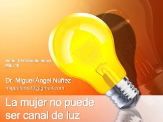 Serie: Derribando mitos 
Mito 10 
Dr. Miguel Ángel Núñez 
miguelanp30@gmail.com 
La mujer no puede 
ser canal de luz 
 
