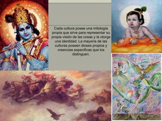 Cada cultura posee una mitología
propia que sirve para representar su
propia visión de las cosas y le otorga
  una identidad. La mayoría de las
  culturas poseen dioses propios y
   creencias especificas que los
              distinguen.
 