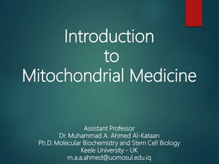 Introduction
to
Mitochondrial Medicine
Assistant Professor
Dr. Muhammad A. Ahmed Al-Kataan
Ph.D. Molecular Biochemistry and Stem Cell Biology
Keele University - UK
m.a.a.ahmed@uomosul.edu.iq
 
