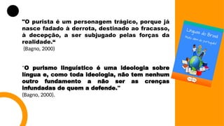 "O purista é um personagem trágico, porque já
nasce fadado à derrota, destinado ao fracasso,
à decepção, a ser subjugado pelas forças da
realidade.“
(Bagno, 2000)
"O purismo linguístico é uma ideologia sobre
língua e, como toda ideologia, não tem nenhum
outro fundamento a não ser as crenças
infundadas de quem a defende."
(Bagno, 2000).
 