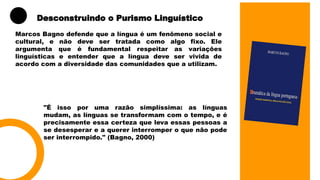 Marcos Bagno defende que a língua é um fenômeno social e
cultural, e não deve ser tratada como algo fixo. Ele
argumenta que é fundamental respeitar as variações
linguísticas e entender que a língua deve ser vivida de
acordo com a diversidade das comunidades que a utilizam.
Desconstruindo o Purismo Linguístico
"É isso por uma razão simplíssima: as línguas
mudam, as línguas se transformam com o tempo, e é
precisamente essa certeza que leva essas pessoas a
se desesperar e a querer interromper o que não pode
ser interrompido." (Bagno, 2000)
 