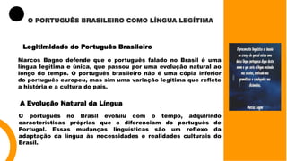 O PORTUGUÊS BRASILEIRO COMO LÍNGUA LEGÍTIMA
Legitimidade do Português Brasileiro
Marcos Bagno defende que o português falado no Brasil é uma
língua legítima e única, que passou por uma evolução natural ao
longo do tempo. O português brasileiro não é uma cópia inferior
do português europeu, mas sim uma variação legítima que reflete
a história e a cultura do país.
A Evolução Natural da Língua
O português no Brasil evoluiu com o tempo, adquirindo
características próprias que o diferenciam do português de
Portugal. Essas mudanças linguísticas são um reflexo da
adaptação da língua às necessidades e realidades culturais do
Brasil.
 