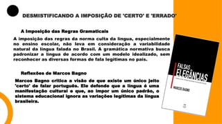 DESMISTIFICANDO A IMPOSIÇÃO DE 'CERTO' E 'ERRADO'
A Imposição das Regras Gramaticais
A imposição das regras da norma culta da língua, especialmente
no ensino escolar, não leva em consideração a variabilidade
natural da língua falada no Brasil. A gramática normativa busca
padronizar a língua de acordo com um modelo idealizado, sem
reconhecer as diversas formas de fala legítimas no país.
Reflexões de Marcos Bagno
Marcos Bagno critica a visão de que existe um único jeito
'certo' de falar português. Ele defende que a língua é uma
manifestação cultural e que, ao impor um único padrão, o
sistema educacional ignora as variações legítimas da língua
brasileira.
 