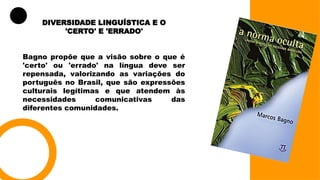 DIVERSIDADE LINGUÍSTICA E O
'CERTO' E 'ERRADO'
Bagno propõe que a visão sobre o que é
'certo' ou 'errado' na língua deve ser
repensada, valorizando as variações do
português no Brasil, que são expressões
culturais legítimas e que atendem às
necessidades comunicativas das
diferentes comunidades.
 