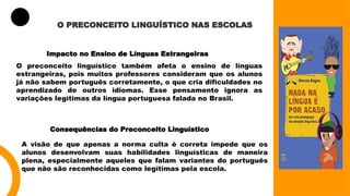 O PRECONCEITO LINGUÍSTICO NAS ESCOLAS
Impacto no Ensino de Línguas Estrangeiras
O preconceito linguístico também afeta o ensino de línguas
estrangeiras, pois muitos professores consideram que os alunos
já não sabem português corretamente, o que cria dificuldades no
aprendizado de outros idiomas. Esse pensamento ignora as
variações legítimas da língua portuguesa falada no Brasil.
Consequências do Preconceito Linguístico
A visão de que apenas a norma culta é correta impede que os
alunos desenvolvam suas habilidades linguísticas de maneira
plena, especialmente aqueles que falam variantes do português
que não são reconhecidas como legítimas pela escola.
 