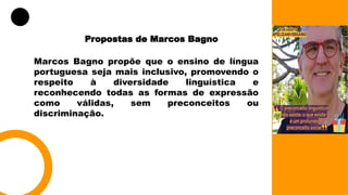 Propostas de Marcos Bagno
Marcos Bagno propõe que o ensino de língua
portuguesa seja mais inclusivo, promovendo o
respeito à diversidade linguística e
reconhecendo todas as formas de expressão
como válidas, sem preconceitos ou
discriminação.
 