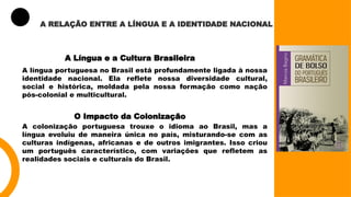 A RELAÇÃO ENTRE A LÍNGUA E A IDENTIDADE NACIONAL
A Língua e a Cultura Brasileira
A língua portuguesa no Brasil está profundamente ligada à nossa
identidade nacional. Ela reflete nossa diversidade cultural,
social e histórica, moldada pela nossa formação como nação
pós-colonial e multicultural.
O Impacto da Colonização
A colonização portuguesa trouxe o idioma ao Brasil, mas a
língua evoluiu de maneira única no país, misturando-se com as
culturas indígenas, africanas e de outros imigrantes. Isso criou
um português característico, com variações que refletem as
realidades sociais e culturais do Brasil.
 