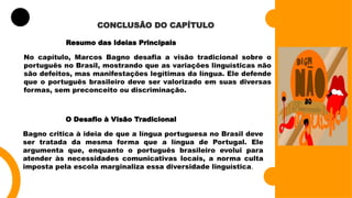 CONCLUSÃO DO CAPÍTULO
Resumo das Ideias Principais
No capítulo, Marcos Bagno desafia a visão tradicional sobre o
português no Brasil, mostrando que as variações linguísticas não
são defeitos, mas manifestações legítimas da língua. Ele defende
que o português brasileiro deve ser valorizado em suas diversas
formas, sem preconceito ou discriminação.
O Desafio à Visão Tradicional
Bagno critica à ideia de que a língua portuguesa no Brasil deve
ser tratada da mesma forma que a língua de Portugal. Ele
argumenta que, enquanto o português brasileiro evolui para
atender às necessidades comunicativas locais, a norma culta
imposta pela escola marginaliza essa diversidade linguística.
 