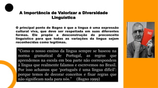 A Importância de Valorizar a Diversidade
Linguística
O principal ponto de Bagno é que a língua é uma expressão
cultural viva, que deve ser respeitada em suas diferentes
formas. Ele propõe a desconstrução do preconceito
linguístico para que todas as variações da língua sejam
reconhecidas como legítimas.
“Como o nosso ensino da língua sempre se baseou na
norma gramatical de Portugal, as regras que
aprendemos na escola em boa parte não correspondem
à língua que realmente falamos e escrevemos no Brasil.
Por isso achamos que ‘português é uma língua difícil’:
porque temos de decorar conceitos e fixar regras que
não significam nada para nós.” (Bagno 1999)
 