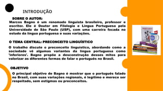 INTRODUÇÃO
SOBRE O AUTOR:
Marcos Bagno é um renomado linguista brasileiro, professor e
escritor. Ele é Doutor em Filologia e Língua Portuguesa pela
Universidade de São Paulo (USP), com uma carreira focada no
estudo da língua portuguesa e suas variações.
O TEMA CENTRAL: PRECONCEITO LINGUÍSTICO
O trabalho discute o preconceito linguístico, abordando como a
sociedade vê algumas variantes da língua portuguesa como
'inferiores'. Bagno propõe a desconstrução desses mitos para
valorizar as diferentes formas de falar o português no Brasil.
OBJETIVO
O principal objetivo de Bagno é mostrar que o português falado
no Brasil, com suas variações regionais, é legítimo e merece ser
respeitado, sem estigmas ou preconceitos.
 