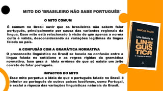 MITO DO 'BRASILEIRO NÃO SABE PORTUGUÊS'
O MITO COMUM
É comum no Brasil ouvir que os brasileiros não sabem falar
português, principalmente por causa das variantes regionais da
língua. Esse mito está relacionado à visão de que apenas a norma
culta é válida, desconsiderando as variações legítimas da língua
falada no país.
A CONFUSÃO COM A GRAMÁTICA NORMATIVA
O preconceito linguístico no Brasil se baseia na confusão entre a
língua falada no cotidiano e as regras rígidas da gramática
normativa. Isso gera à ideia errônea de que só existe um jeito
correto de falar português.
IMPACTOS DO MITO
Esse mito perpetua a ideia de que o português falado no Brasil é
inferior ao português de outros países lusófonos, como Portugal,
e exclui a riqueza das variações linguísticas naturais do Brasil.
 
