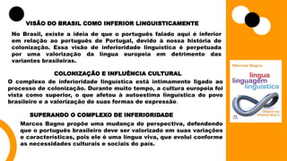 VISÃO DO BRASIL COMO INFERIOR LINGUISTICAMENTE
No Brasil, existe a ideia de que o português falado aqui é inferior
em relação ao português de Portugal, devido à nossa história de
colonização. Essa visão de inferioridade linguística é perpetuada
por uma valorização da língua europeia em detrimento das
variantes brasileiras.
COLONIZAÇÃO E INFLUÊNCIA CULTURAL
O complexo de inferioridade linguística está intimamente ligado ao
processo de colonização. Durante muito tempo, a cultura europeia foi
vista como superior, o que afetou à autoestima linguística do povo
brasileiro e a valorização de suas formas de expressão.
SUPERANDO O COMPLEXO DE INFERIORIDADE
Marcos Bagno propõe uma mudança de perspectiva, defendendo
que o português brasileiro deve ser valorizado em suas variações
e características, pois ele é uma língua viva, que evolui conforme
as necessidades culturais e sociais do país.
 