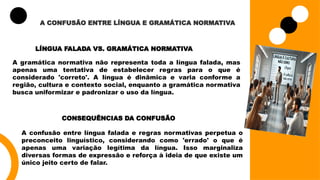 A CONFUSÃO ENTRE LÍNGUA E GRAMÁTICA NORMATIVA
LÍNGUA FALADA VS. GRAMÁTICA NORMATIVA
A gramática normativa não representa toda a língua falada, mas
apenas uma tentativa de estabelecer regras para o que é
considerado 'correto'. A língua é dinâmica e varia conforme a
região, cultura e contexto social, enquanto a gramática normativa
busca uniformizar e padronizar o uso da língua.
CONSEQUÊNCIAS DA CONFUSÃO
A confusão entre língua falada e regras normativas perpetua o
preconceito linguístico, considerando como 'errado' o que é
apenas uma variação legítima da língua. Isso marginaliza
diversas formas de expressão e reforça à ideia de que existe um
único jeito certo de falar.
 