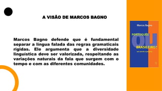 A VISÃO DE MARCOS BAGNO
Marcos Bagno defende que é fundamental
separar a língua falada das regras gramaticais
rígidas. Ele argumenta que a diversidade
linguística deve ser valorizada, respeitando as
variações naturais da fala que surgem com o
tempo e com as diferentes comunidades.
 