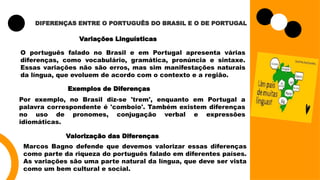 DIFERENÇAS ENTRE O PORTUGUÊS DO BRASIL E O DE PORTUGAL
Variações Linguísticas
O português falado no Brasil e em Portugal apresenta várias
diferenças, como vocabulário, gramática, pronúncia e sintaxe.
Essas variações não são erros, mas sim manifestações naturais
da língua, que evoluem de acordo com o contexto e a região.
Exemplos de Diferenças
Por exemplo, no Brasil diz-se 'trem', enquanto em Portugal a
palavra correspondente é 'comboio'. Também existem diferenças
no uso de pronomes, conjugação verbal e expressões
idiomáticas.
Valorização das Diferenças
Marcos Bagno defende que devemos valorizar essas diferenças
como parte da riqueza do português falado em diferentes países.
As variações são uma parte natural da língua, que deve ser vista
como um bem cultural e social.
 