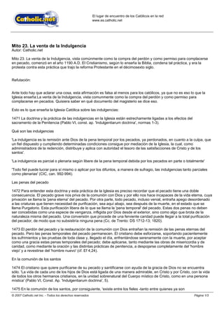 El lugar de encuentro de los Católicos en la red
                                                           www.es.catholic.net




Mito 23. La venta de la Indulgencia
Autor: Catholic.net

Mito 23. La venta de la Indulgencia, vista comúnmente como la compra del perdón y como permiso para complacerse
en pecado, comenzó en el año 1190 A.D. El Cristianismo, según lo enseña la Biblia, condena tal práctica, y era la
protesta contra esta práctica que trajo la reforma Protestante en el décimosexto siglo.


Refutación:


Ante todo hay que aclarar una cosa, esta afirmación es falsa al menos para los católicos, ya que no es eso lo que la
Iglesia enseña:La venta de la Indulgencia, vista comunmente como la compra del perdón y como permiso para
complacerse en pecados. Quisiera saber en qué documento del magisterio se dice eso.

Esto es lo que enseña la Iglesia Católica sobre las indulgencias:

1471 La doctrina y la práctica de las indulgencias en la Iglesia están estrechamente ligadas a los efectos del
sacramento de la Penitencia (Pablo VI, const. ap. 'Indulgentiarum doctrina', normas 1-3).

Qué son las indulgencias

'La indulgencia es la remisión ante Dios de la pena temporal por los pecados, ya perdonados, en cuanto a la culpa, que
un fiel dispuesto y cumpliendo determinadas condiciones consigue por mediación de la Iglesia, la cual, como
administradora de la redención, distribuye y aplica con autoridad el tesoro de las satisfacciones de Cristo y de los
santos'.

'La indulgencia es parcial o plenaria según libere de la pena temporal debida por los pecados en parte o totalmente'

'Todo fiel puede lucrar para sí mismo o aplicar por los difuntos, a manera de sufragio, las indulgencias tanto parciales
como plenarias' (CIC, can. 992-994).

Las penas del pecado

1472 Para entender esta doctrina y esta práctica de la Iglesia es preciso recordar que el pecado tiene una doble
consecuencia. El pecado grave nos priva de la comunión con Dios y por ello nos hace incapaces de la vida eterna, cuya
privación se llama la 'pena eterna' del pecado. Por otra parte, todo pecado, incluso venial, entraña apego desordenado
a las criaturas que tienen necesidad de purificación, sea aquí abajo, sea después de la muerte, en el estado que se
llama Purgatorio. Esta purificación libera de lo que se llama la 'pena temporal' del pecado. Estas dos penas no deben
ser concebidas como una especie de venganza, infligida por Dios desde el exterior, sino como algo que brota de la
naturaleza misma del pecado. Una conversión que procede de una ferviente caridad puede llegar a la total purificación
del pecador, de modo que no subsistiría ninguna pena (Cc. de Trento: DS 1712-13; 1820).

1473 El perdón del pecado y la restauración de la comunión con Dios entrañan la remisión de las penas eternas del
pecado. Pero las penas temporales del pecado permanecen. El cristiano debe esforzarse, soportando pacientemente
los sufrimientos y las pruebas de toda clase y, llegado el día, enfrentándose serenamente con la muerte, por aceptar
como una gracia estas penas temporales del pecado; debe aplicarse, tanto mediante las obras de misericordia y de
caridad, como mediante la oración y las distintas prácticas de penitencia, a despojarse completamente del 'hombre
viejo' y a revestirse del 'hombre nuevo' (cf. Ef 4,24).

En la comunión de los santos

1474 El cristiano que quiere purificarse de su pecado y santificarse con ayuda de la gracia de Dios no se encuentra
sólo. 'La vida de cada uno de los hijos de Dios está ligada de una manera admirable, en Cristo y por Cristo, con la vida
de todos los otros hermanos cristianos, en la unidad sobrenatural del Cuerpo místico de Cristo, como en una persona
mística' (Pablo VI, Const. Ap. 'Indulgentiarum doctrina', 5).

1475 En la comunión de los santos, por consiguiente, 'existe entre los fieles -tanto entre quienes ya son
© 2007 Catholic.net Inc. - Todos los derechos reservados                                                         Página 1/3
 