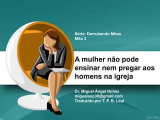 A mulher não pode
ensinar nem pregar aos
homens na igreja
Dr. Miguel Ángel Núñez
miguelanp30@gmail.com
Traduzido por T. P. B. Leal
Série: Derrubando Mitos
Mito 3
 