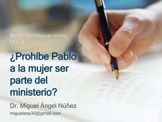 Serie: Derribando mitos 
Mito 5 
¿Prohíbe Pablo 
a la mujer ser 
parte del 
ministerio? 
Dr. Miguel Ángel Núñez 
miguelanp30@gmail.com 
 