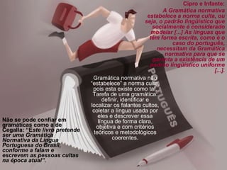 Não se pode confiar em gramáticas como a de Cegalla: “E ste livro pretende ser uma Gramática Normativa da Língua Portuguesa do Brasil, conforme a falam e escrevem as pessoas cultas na época atual”. Cipro e Infante: A Gramática normativa estabelece a norma culta, ou seja, o padrão lingüístico que socialmente é considerado modelar [...] As línguas que têm forma escrita, como é o caso do português, necessitam da Gramática normativa para que se garanta a existência de um padrão lingüístico uniforme [...]. Gramática normativa não “estabelece” a norma culta, pois esta existe como tal. Tarefa de uma gramática: definir, identificar e localizar os falantes cultos, coletar a língua usada por eles e descrever essa língua de forma clara, objetiva e com critérios teóricos e metodológicos coerentes. 