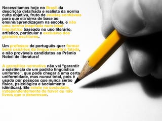 Necessitamos hoje no  Brasil  da descrição detalhada e realista da norma culta objetiva, fruto de  coletas confiáveis  para que ela sirva de base ao ensino/aprendizagem na escola, e  não uma norma inspirada num ideal lingüístico  baseado no uso literário, artístico, particular e  exclusivo dos grandes escritores . Um  professor  de português quer  formar bons usuários da língua escrita e falada , e não prováveis candidatos ao Prêmio Nobel de literatura! A gramática normativa  não vai “garantir a existência de um padrão lingüístico uniforme”, que pode chegar a uma certa uniformidade, mas nunca total, pois é usado por pessoas que nunca serão física, psicológica e socialmente idênticas). Ele  existe na sociedade, independentemente de haver ou não livros que o descrevam . 