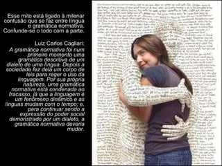 Esse mito está ligado à milenar confusão que se faz entre língua e gramática normativa. Confunde-se o todo com a parte. Luiz Carlos Cagliari: A gramática normativa foi num primeiro momento uma gramática descritiva de um dialeto de uma língua. Depois a sociedade fez dela um corpo de leis para reger o uso da linguagem. Por sua própria natureza, uma gramática normativa está condenada ao fracasso, já que a linguagem é um fenômeno dinâmico e as línguas mudam com o tempo; e, para continuar sendo a expressão do poder social demonstrado por um dialeto, a gramática normativa deveria mudar. 