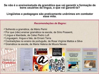 Se não é o ensino/estudo da gramática que vai garantir a formação de bons usuários da língua, o que vai garanti-la? Lingüistas e pedagogos são praticamente unânimes em combater esse mito. Recomendações de Bagno: Sofrendo a gramática, de Mário Perini Por que (não) ensinar gramática na escola, de Sírio Possenti, Língua e liberdade, de Celso Pedro Luft Linguagem, língua e fala, de Ernani Terra Contradições no ensino de português, de Rosa Virgínia Mattos e Silva Gramática na escola, de Maria Helena de Moura Neves 