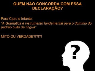 QUEM NÃO CONCORDA COM ESSA DECLARAÇÃO? Para Cipro e Infante: “ A Gramática é instrumento fundamental para o domínio do padrão culto da língua” MITO OU VERDADE?!?!?! 