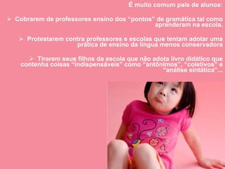É muito comum pais de alunos: Cobrarem de professores ensino dos “pontos” de gramática tal como aprenderam na escola. Protestarem contra professores e escolas que tentam adotar uma prática de ensino da língua menos conservadora Tirarem seus filhos da escola que não adota livro didático que contenha coisas “indispensáveis” como “antônimos”, “coletivos” e “análise sintática”... 