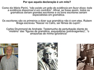 Por que aquela declaração é um mito? Como diz Mário Perini,  “não existe um grão de evidência em favor disso; toda a evidência disponível é em contrário ”. Afinal, se fosse assim, todos os gramáticos seriam grandes escritores e os bons escritores seriam especialistas em gramática. Os escritores são os primeiros a dizer que gramática não é com eles. Rubem Braga escreveu “Nascer no Cairo, ser fêmea de cupim”. Carlos Drummond de Andrade: Testemunho de perturbação diante do “mistério” das “figuras de gramática, esquipáticas (extravagantes)”, “o amazonas de minha ignorância” 
