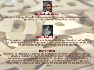Machado de Assis: Ao abrir a gramática de um sobrinho, se espantou com sua própria “ignorância” por “não ter entendido nada” Celso Pedro Luft: “ Um ensino gramaticalista abafa justamente os talentos naturais, incute insegurança na linguagem, gera aversão ao estudo do idioma, medo à expressão livre e autêntica de si mesmo”. Mário Perini: Quando justificamos o ensino de gramática dizendo que é para que os alunos venham a escrever (ou ler, ou falar) melhor, estamos prometendo uma mercadoria que não podemos entregar. Os alunos percebem isso com bastante clareza, embora talvez não o possam explicitar; e esse é um dos fatores do descrédito da disciplina entre eles. 