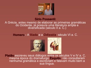 Sirio Possenti: A Grécia, antes mesmo de elaborar as primeiras gramáticas do Ocidente, já possuía uma literatura ampla e diversificada (século II a. C.) Homero  - A  Ilíada   e a   Odisséia : século VI a. C. Platão  escreveu seus diálogos entre os séculos V e IV a. C, mesma época do dramaturgo  Ésquilo : não consultaram nenhuma gramática e escreviam e falavam muito bem a sua língua. 